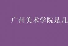 教育資訊:廣州美術(shù)學(xué)院是幾本