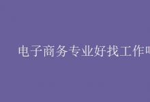 教育資訊:電子商務專業(yè)好找工作嗎