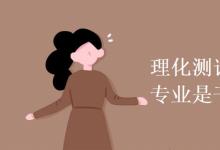 教育資訊:理化測試與質(zhì)檢技術(shù)專業(yè)是干什么的