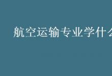 教育資訊：航空運輸專業(yè)學什么