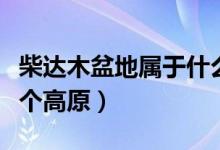 柴達木盆地屬于什么高原（柴達木盆地位于哪個高原）