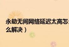 永劫無間網絡延遲太高怎么解決（永劫無間老是掉線重連怎么解決）
