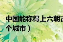 中國能稱得上六朝古都的城市（六朝古都是哪個(gè)城市）