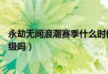永劫無(wú)間浪潮賽季什么時(shí)候結(jié)束（永劫無(wú)間浪潮是直接加30級(jí)嗎）