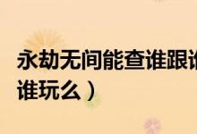 永劫無(wú)間能查誰(shuí)跟誰(shuí)玩么（永劫無(wú)間能查誰(shuí)跟誰(shuí)玩么）