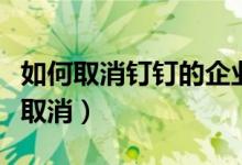 如何取消釘釘的企業(yè)認證（釘釘企業(yè)認證如何取消）