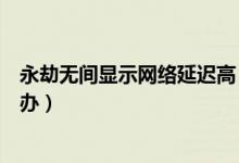 永劫無間顯示網(wǎng)絡延遲高（永劫無間網(wǎng)絡延遲一直很高怎么辦）