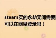 steam買的永劫無間需要網(wǎng)易登錄嗎（steam買的永劫無間可以在網(wǎng)易登錄嗎）