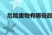 危險(xiǎn)廢物有哪些政策（危險(xiǎn)廢物有哪些）