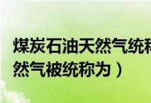 煤炭石油天然氣統(tǒng)稱為什么來(lái)源(煤炭石油天然氣被統(tǒng)稱為)