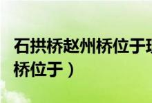 石拱橋趙州橋位于現(xiàn)在的什么?。ㄊ皹蜈w州橋位于）