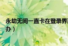 永劫無(wú)間一直卡在登錄界面（永劫無(wú)間登陸界面進(jìn)不去怎么辦）