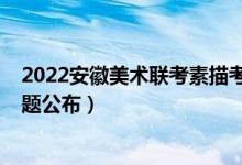 2022安徽美術(shù)聯(lián)考素描考題（2022年安徽美術(shù)聯(lián)考素描考題公布）