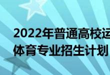 2022年普通高校運(yùn)動(dòng)訓(xùn)練、武術(shù)與民族傳統(tǒng)體育專(zhuān)業(yè)招生計(jì)劃