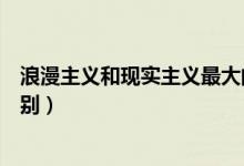 浪漫主義和現(xiàn)實主義最大的區(qū)別（現(xiàn)實主義和浪漫主義的區(qū)別）
