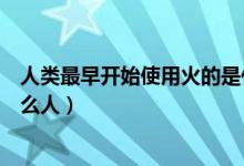 人類最早開(kāi)始使用火的是什么人（人類用火最早的歷史是什么人）