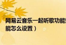 網(wǎng)易云音樂一起聽歌功能如何開啟（網(wǎng)易云音樂一起聽歌功能怎么設置）