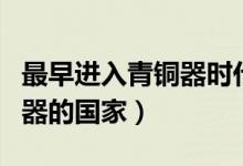 最早進(jìn)入青銅器時(shí)代的國(guó)家是（最早進(jìn)入青銅器的國(guó)家）