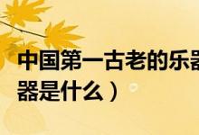中國(guó)第一古老的樂(lè)器是什么(中國(guó)最古老的樂(lè)器是什么)