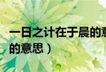 一日之計在于晨的意思解釋（一日之計在于晨的意思）