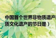 中國首個(gè)世界非物質(zhì)遺產(chǎn)的節(jié)日是(中國首個(gè)選入世界非物質(zhì)文化遺產(chǎn)的節(jié)日是)