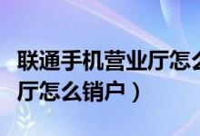 聯(lián)通手機營業(yè)廳怎么銷戶不了（聯(lián)通手機營業(yè)廳怎么銷戶）
