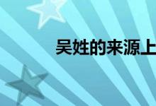 吳姓的來(lái)源上海(吳姓的來(lái)源)