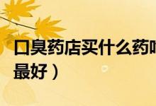 口臭藥店買什么藥吃（長(zhǎng)期口臭吃什么藥效果最好）
