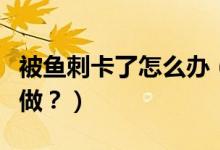 被魚刺卡了怎么辦（喉嚨被魚刺卡了應該怎么做？）