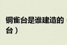 銅雀臺(tái)是誰(shuí)建造的（曹操為何堅(jiān)持修建了銅雀臺(tái)）