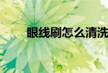 眼線(xiàn)刷怎么清洗（怎么清洗眼線(xiàn)刷）