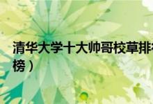 清華大學十大帥哥校草排行榜（清華大學十大帥哥校草排行榜）
