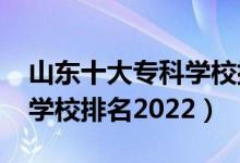 山東十大?？茖W(xué)校排名2021（山東前十?？茖W(xué)校排名2022）