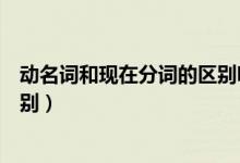 動名詞和現(xiàn)在分詞的區(qū)別嗶哩嗶哩（動名詞和現(xiàn)在分詞的區(qū)別）