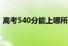 高考540分能上哪所大學（報考什么學校好）