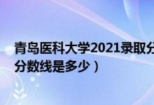 青島醫(yī)科大學(xué)2021錄取分?jǐn)?shù)線（2021青島大學(xué)醫(yī)學(xué)院錄取分?jǐn)?shù)線是多少）