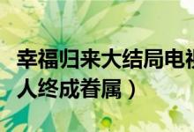 幸福歸來(lái)大結(jié)局電視?。n樹(shù)根查明真相有情人終成眷屬）