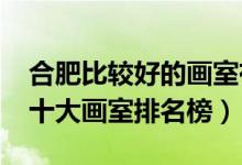 合肥比較好的畫(huà)室有哪些（2021年安徽合肥十大畫(huà)室排名榜）