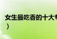 女生最吃香的十大專(zhuān)業(yè)（女生適合學(xué)什么專(zhuān)業(yè)）