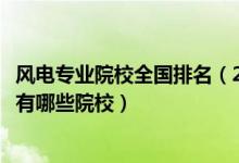 風(fēng)電專業(yè)院校全國(guó)排名（2022全國(guó)開(kāi)設(shè)風(fēng)能與動(dòng)力工程專業(yè)有哪些院校）