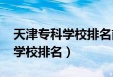 天津?qū)？茖W校排名前十（2022天津十大專科學校排名）