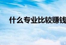 什么專(zhuān)業(yè)比較賺錢(qián)（就業(yè)前景好的專(zhuān)業(yè)）