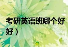 考研英語班哪個好（英語考研輔導班哪個比較好）