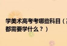 學(xué)美術(shù)高考考哪些科目（高考美術(shù)專業(yè)考什么？美術(shù)專業(yè)課都需要學(xué)什么？）
