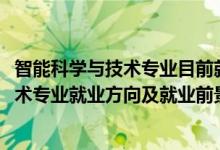 智能科學與技術專業(yè)目前就業(yè)狀況如何（2022智能科學與技術專業(yè)就業(yè)方向及就業(yè)前景怎么樣）