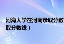 河海大學在河南錄取分數(shù)線2019（河海大學2019年各省錄取分數(shù)線）
