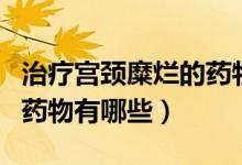 治療宮頸糜爛的藥物哪個(gè)好（治療宮頸糜爛的藥物有哪些）