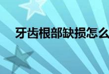 牙齒根部缺損怎么修復(fù)(牙齒根部缺損)