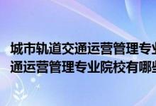 城市軌道交通運營管理專業(yè)百科（2022全國開設(shè)城市軌道交通運營管理專業(yè)院校有哪些）
