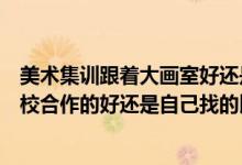美術集訓跟著大畫室好還是小畫室好（藝考集訓的畫室跟學校合作的好還是自己找的比較好）